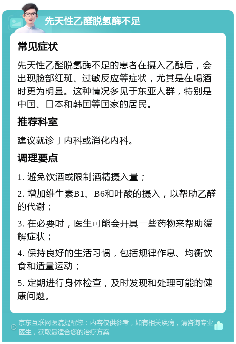 先天性乙醛脱氢酶不足 常见症状 先天性乙醛脱氢酶不足的患者在摄入乙醇后，会出现脸部红斑、过敏反应等症状，尤其是在喝酒时更为明显。这种情况多见于东亚人群，特别是中国、日本和韩国等国家的居民。 推荐科室 建议就诊于内科或消化内科。 调理要点 1. 避免饮酒或限制酒精摄入量； 2. 增加维生素B1、B6和叶酸的摄入，以帮助乙醛的代谢； 3. 在必要时，医生可能会开具一些药物来帮助缓解症状； 4. 保持良好的生活习惯，包括规律作息、均衡饮食和适量运动； 5. 定期进行身体检查，及时发现和处理可能的健康问题。