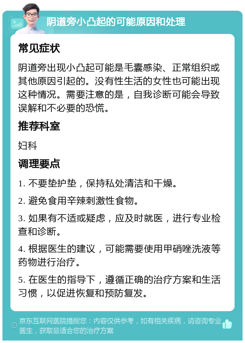 阴道旁小凸起的可能原因和处理 常见症状 阴道旁出现小凸起可能是毛囊感染、正常组织或其他原因引起的。没有性生活的女性也可能出现这种情况。需要注意的是，自我诊断可能会导致误解和不必要的恐慌。 推荐科室 妇科 调理要点 1. 不要垫护垫，保持私处清洁和干燥。 2. 避免食用辛辣刺激性食物。 3. 如果有不适或疑虑，应及时就医，进行专业检查和诊断。 4. 根据医生的建议，可能需要使用甲硝唑洗液等药物进行治疗。 5. 在医生的指导下，遵循正确的治疗方案和生活习惯，以促进恢复和预防复发。