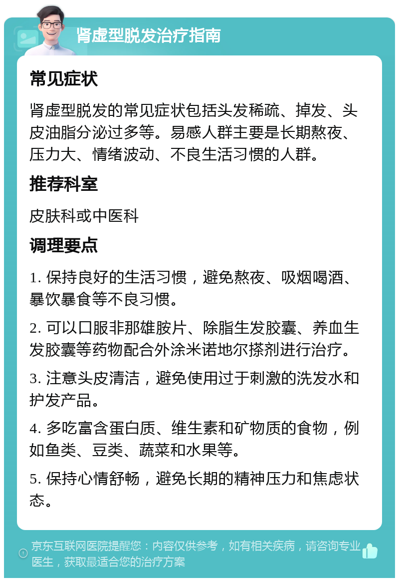 肾虚型脱发治疗指南 常见症状 肾虚型脱发的常见症状包括头发稀疏、掉发、头皮油脂分泌过多等。易感人群主要是长期熬夜、压力大、情绪波动、不良生活习惯的人群。 推荐科室 皮肤科或中医科 调理要点 1. 保持良好的生活习惯，避免熬夜、吸烟喝酒、暴饮暴食等不良习惯。 2. 可以口服非那雄胺片、除脂生发胶囊、养血生发胶囊等药物配合外涂米诺地尔搽剂进行治疗。 3. 注意头皮清洁，避免使用过于刺激的洗发水和护发产品。 4. 多吃富含蛋白质、维生素和矿物质的食物，例如鱼类、豆类、蔬菜和水果等。 5. 保持心情舒畅，避免长期的精神压力和焦虑状态。