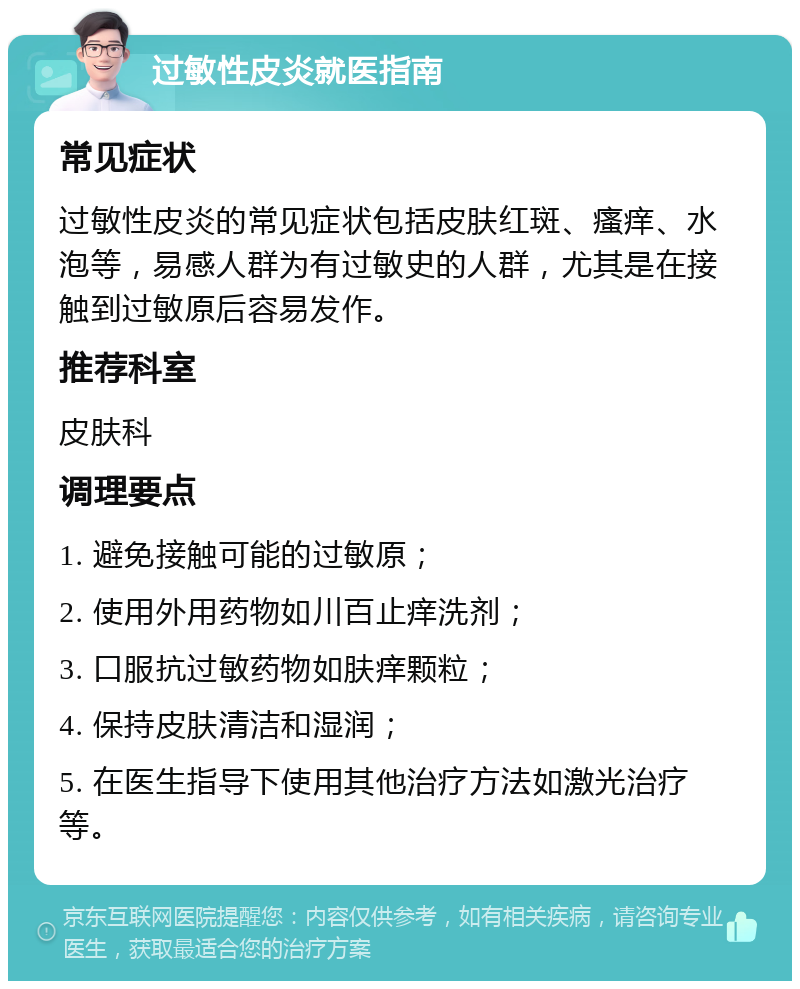 过敏性皮炎就医指南 常见症状 过敏性皮炎的常见症状包括皮肤红斑、瘙痒、水泡等，易感人群为有过敏史的人群，尤其是在接触到过敏原后容易发作。 推荐科室 皮肤科 调理要点 1. 避免接触可能的过敏原； 2. 使用外用药物如川百止痒洗剂； 3. 口服抗过敏药物如肤痒颗粒； 4. 保持皮肤清洁和湿润； 5. 在医生指导下使用其他治疗方法如激光治疗等。