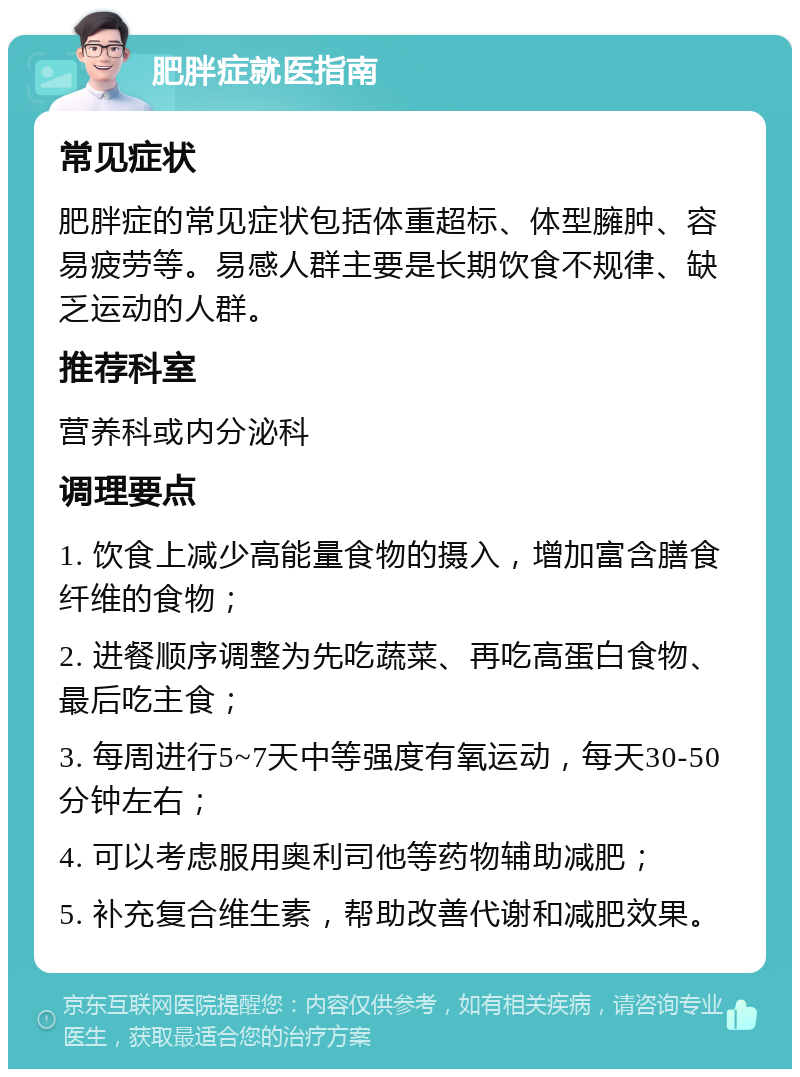 肥胖症就医指南 常见症状 肥胖症的常见症状包括体重超标、体型臃肿、容易疲劳等。易感人群主要是长期饮食不规律、缺乏运动的人群。 推荐科室 营养科或内分泌科 调理要点 1. 饮食上减少高能量食物的摄入，增加富含膳食纤维的食物； 2. 进餐顺序调整为先吃蔬菜、再吃高蛋白食物、最后吃主食； 3. 每周进行5~7天中等强度有氧运动，每天30-50分钟左右； 4. 可以考虑服用奥利司他等药物辅助减肥； 5. 补充复合维生素，帮助改善代谢和减肥效果。