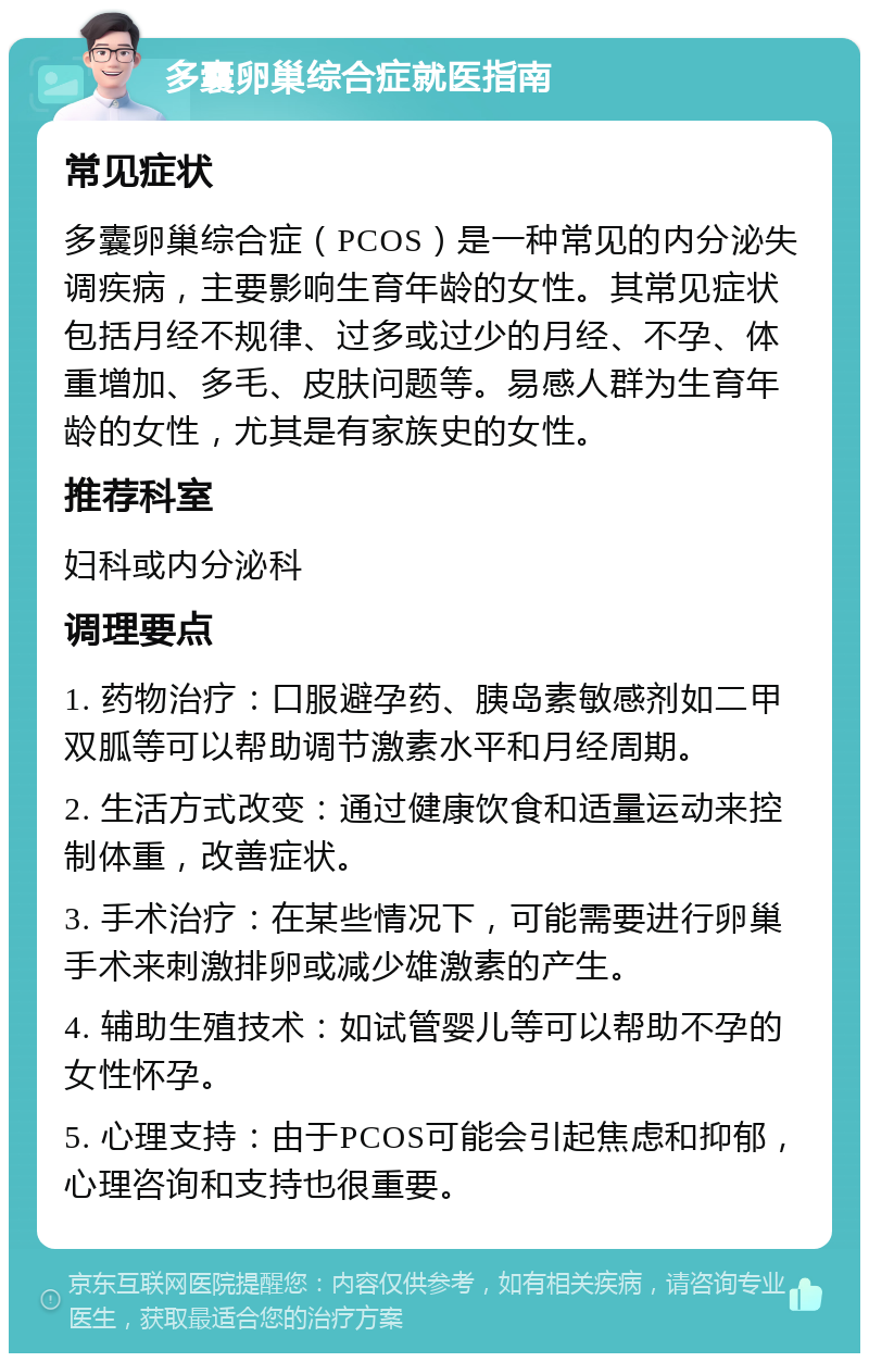 多囊卵巢综合症就医指南 常见症状 多囊卵巢综合症（PCOS）是一种常见的内分泌失调疾病，主要影响生育年龄的女性。其常见症状包括月经不规律、过多或过少的月经、不孕、体重增加、多毛、皮肤问题等。易感人群为生育年龄的女性，尤其是有家族史的女性。 推荐科室 妇科或内分泌科 调理要点 1. 药物治疗：口服避孕药、胰岛素敏感剂如二甲双胍等可以帮助调节激素水平和月经周期。 2. 生活方式改变：通过健康饮食和适量运动来控制体重，改善症状。 3. 手术治疗：在某些情况下，可能需要进行卵巢手术来刺激排卵或减少雄激素的产生。 4. 辅助生殖技术：如试管婴儿等可以帮助不孕的女性怀孕。 5. 心理支持：由于PCOS可能会引起焦虑和抑郁，心理咨询和支持也很重要。