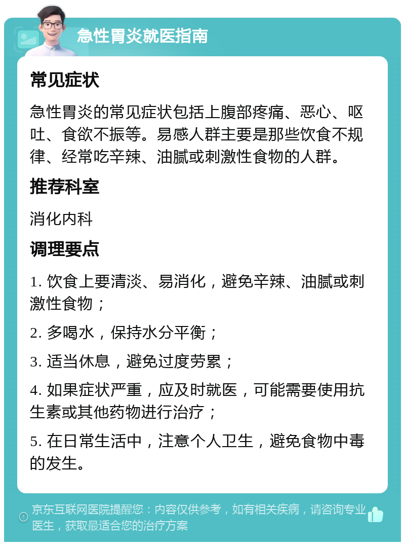 急性胃炎就医指南 常见症状 急性胃炎的常见症状包括上腹部疼痛、恶心、呕吐、食欲不振等。易感人群主要是那些饮食不规律、经常吃辛辣、油腻或刺激性食物的人群。 推荐科室 消化内科 调理要点 1. 饮食上要清淡、易消化，避免辛辣、油腻或刺激性食物； 2. 多喝水，保持水分平衡； 3. 适当休息，避免过度劳累； 4. 如果症状严重，应及时就医，可能需要使用抗生素或其他药物进行治疗； 5. 在日常生活中，注意个人卫生，避免食物中毒的发生。