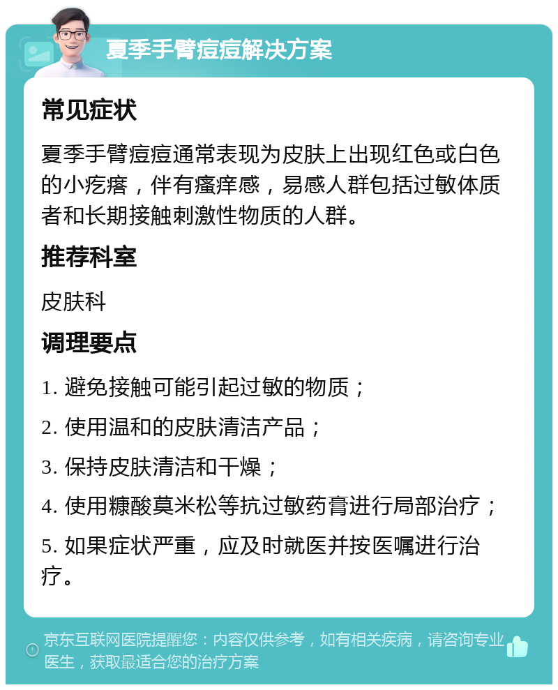 夏季手臂痘痘解决方案 常见症状 夏季手臂痘痘通常表现为皮肤上出现红色或白色的小疙瘩，伴有瘙痒感，易感人群包括过敏体质者和长期接触刺激性物质的人群。 推荐科室 皮肤科 调理要点 1. 避免接触可能引起过敏的物质； 2. 使用温和的皮肤清洁产品； 3. 保持皮肤清洁和干燥； 4. 使用糠酸莫米松等抗过敏药膏进行局部治疗； 5. 如果症状严重，应及时就医并按医嘱进行治疗。