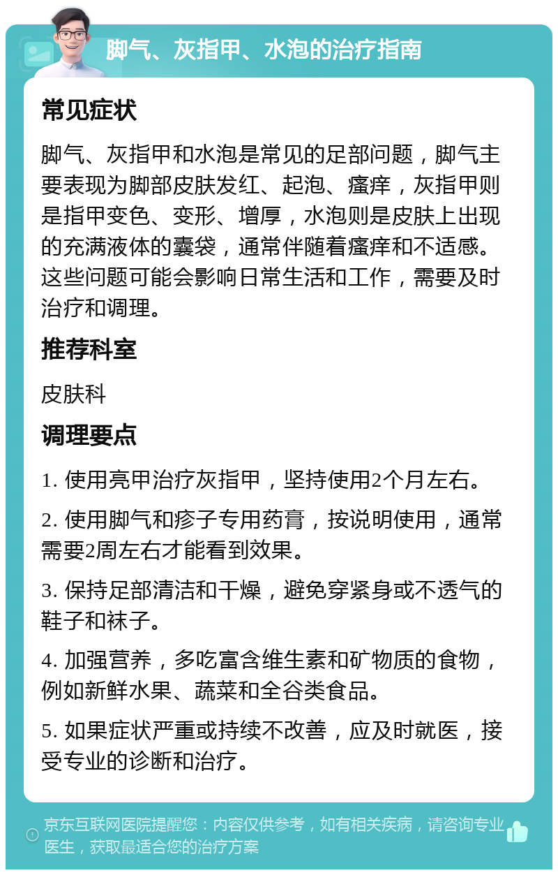 脚气、灰指甲、水泡的治疗指南 常见症状 脚气、灰指甲和水泡是常见的足部问题，脚气主要表现为脚部皮肤发红、起泡、瘙痒，灰指甲则是指甲变色、变形、增厚，水泡则是皮肤上出现的充满液体的囊袋，通常伴随着瘙痒和不适感。这些问题可能会影响日常生活和工作，需要及时治疗和调理。 推荐科室 皮肤科 调理要点 1. 使用亮甲治疗灰指甲，坚持使用2个月左右。 2. 使用脚气和疹子专用药膏，按说明使用，通常需要2周左右才能看到效果。 3. 保持足部清洁和干燥，避免穿紧身或不透气的鞋子和袜子。 4. 加强营养，多吃富含维生素和矿物质的食物，例如新鲜水果、蔬菜和全谷类食品。 5. 如果症状严重或持续不改善，应及时就医，接受专业的诊断和治疗。