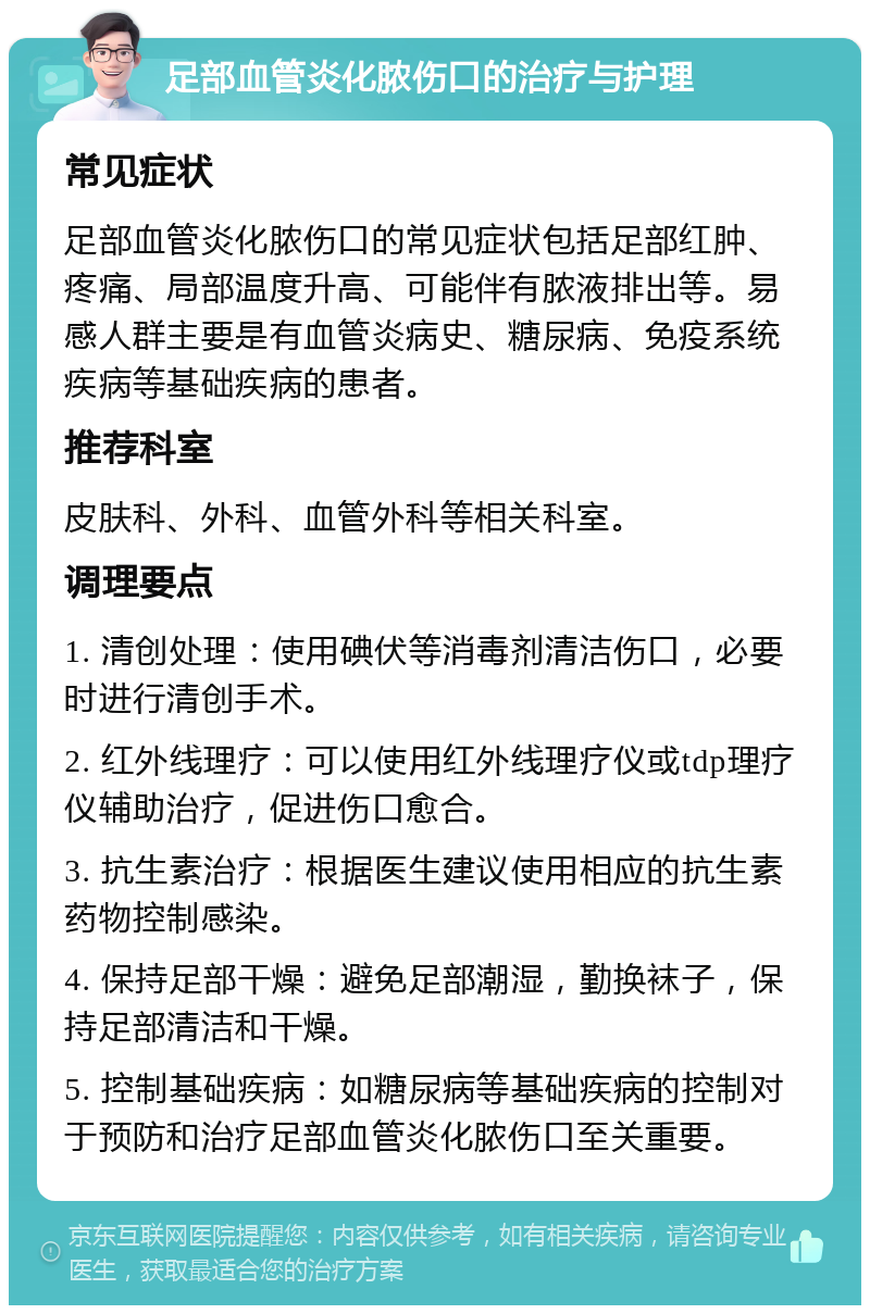 足部血管炎化脓伤口的治疗与护理 常见症状 足部血管炎化脓伤口的常见症状包括足部红肿、疼痛、局部温度升高、可能伴有脓液排出等。易感人群主要是有血管炎病史、糖尿病、免疫系统疾病等基础疾病的患者。 推荐科室 皮肤科、外科、血管外科等相关科室。 调理要点 1. 清创处理：使用碘伏等消毒剂清洁伤口，必要时进行清创手术。 2. 红外线理疗：可以使用红外线理疗仪或tdp理疗仪辅助治疗，促进伤口愈合。 3. 抗生素治疗：根据医生建议使用相应的抗生素药物控制感染。 4. 保持足部干燥：避免足部潮湿，勤换袜子，保持足部清洁和干燥。 5. 控制基础疾病：如糖尿病等基础疾病的控制对于预防和治疗足部血管炎化脓伤口至关重要。