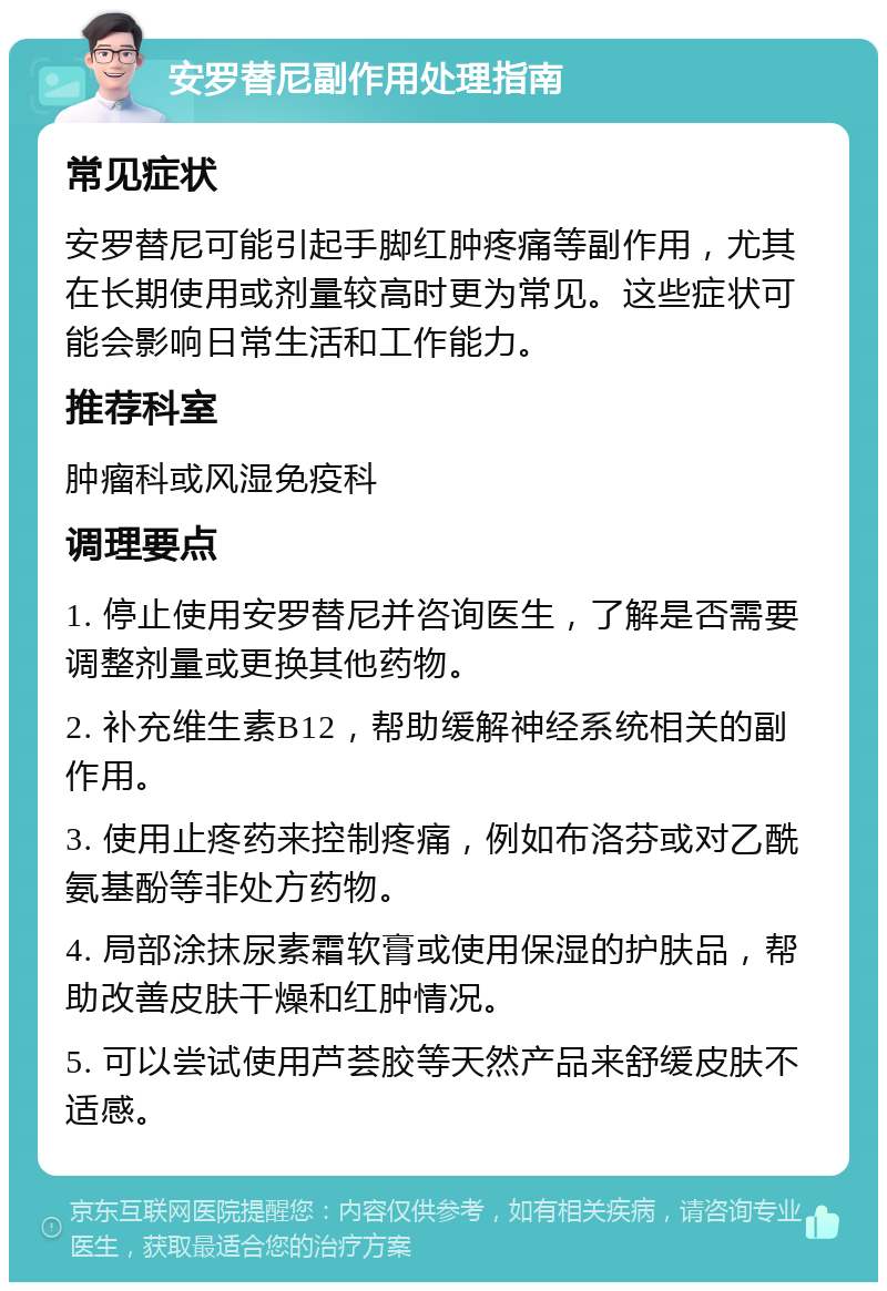 安罗替尼副作用处理指南 常见症状 安罗替尼可能引起手脚红肿疼痛等副作用，尤其在长期使用或剂量较高时更为常见。这些症状可能会影响日常生活和工作能力。 推荐科室 肿瘤科或风湿免疫科 调理要点 1. 停止使用安罗替尼并咨询医生，了解是否需要调整剂量或更换其他药物。 2. 补充维生素B12，帮助缓解神经系统相关的副作用。 3. 使用止疼药来控制疼痛，例如布洛芬或对乙酰氨基酚等非处方药物。 4. 局部涂抹尿素霜软膏或使用保湿的护肤品，帮助改善皮肤干燥和红肿情况。 5. 可以尝试使用芦荟胶等天然产品来舒缓皮肤不适感。