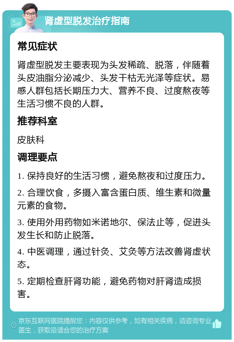 肾虚型脱发治疗指南 常见症状 肾虚型脱发主要表现为头发稀疏、脱落，伴随着头皮油脂分泌减少、头发干枯无光泽等症状。易感人群包括长期压力大、营养不良、过度熬夜等生活习惯不良的人群。 推荐科室 皮肤科 调理要点 1. 保持良好的生活习惯，避免熬夜和过度压力。 2. 合理饮食，多摄入富含蛋白质、维生素和微量元素的食物。 3. 使用外用药物如米诺地尔、保法止等，促进头发生长和防止脱落。 4. 中医调理，通过针灸、艾灸等方法改善肾虚状态。 5. 定期检查肝肾功能，避免药物对肝肾造成损害。