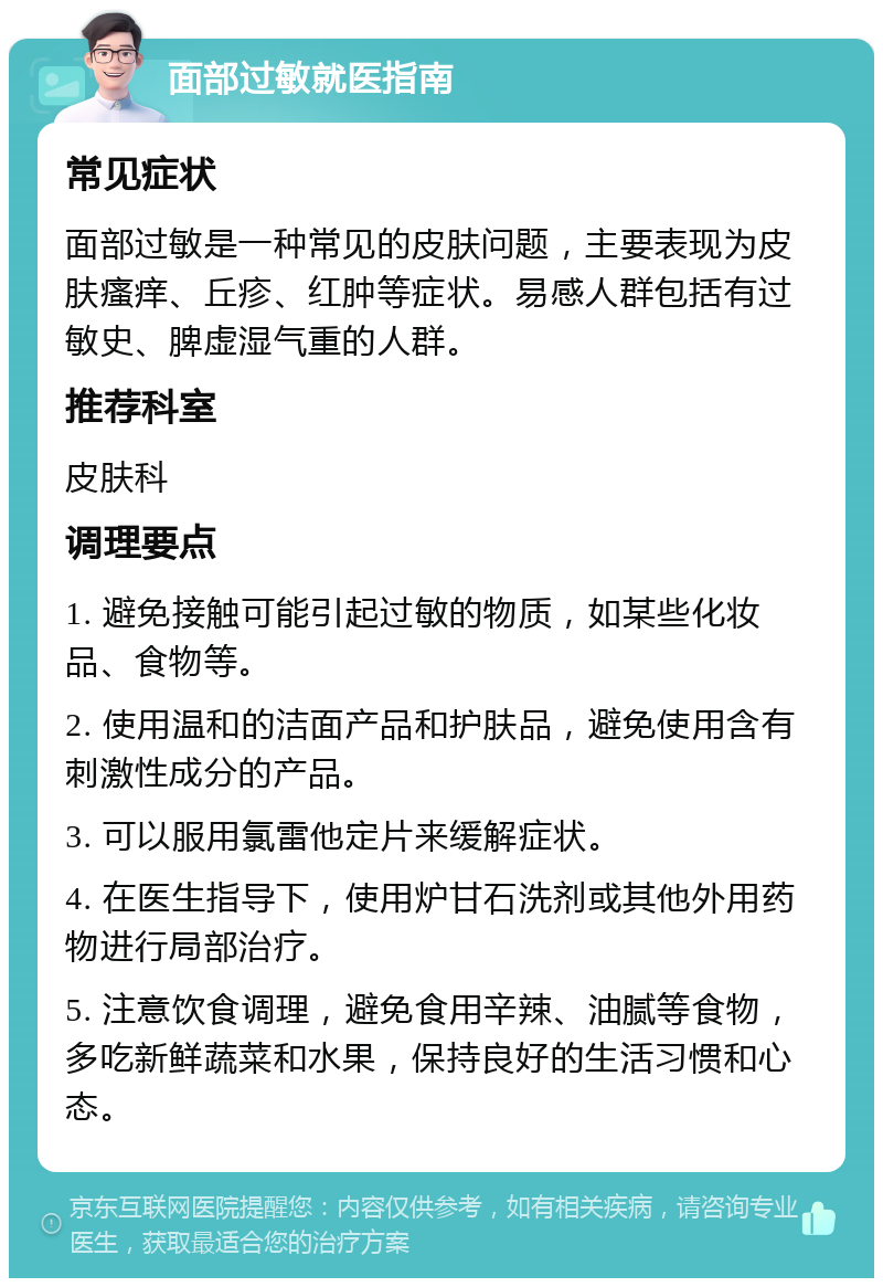 面部过敏就医指南 常见症状 面部过敏是一种常见的皮肤问题，主要表现为皮肤瘙痒、丘疹、红肿等症状。易感人群包括有过敏史、脾虚湿气重的人群。 推荐科室 皮肤科 调理要点 1. 避免接触可能引起过敏的物质，如某些化妆品、食物等。 2. 使用温和的洁面产品和护肤品，避免使用含有刺激性成分的产品。 3. 可以服用氯雷他定片来缓解症状。 4. 在医生指导下，使用炉甘石洗剂或其他外用药物进行局部治疗。 5. 注意饮食调理，避免食用辛辣、油腻等食物，多吃新鲜蔬菜和水果，保持良好的生活习惯和心态。