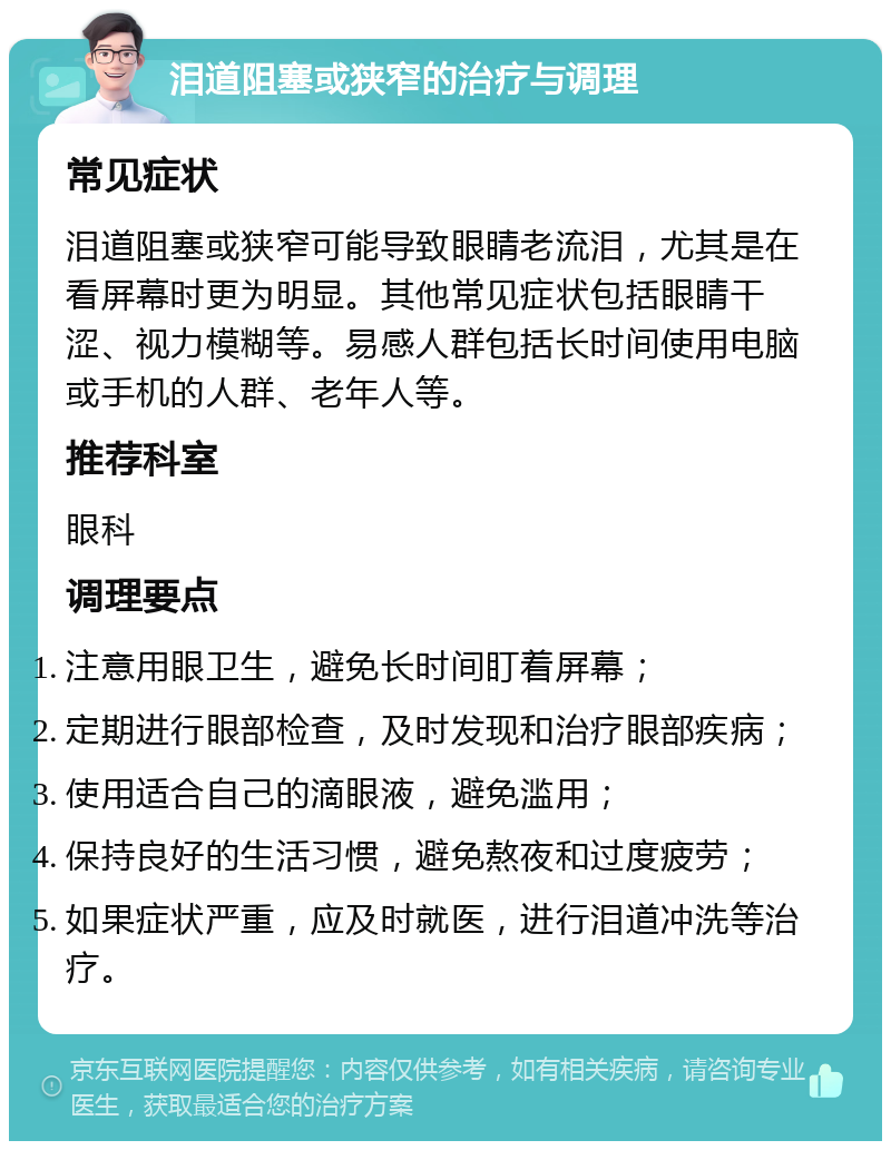 泪道阻塞或狭窄的治疗与调理 常见症状 泪道阻塞或狭窄可能导致眼睛老流泪，尤其是在看屏幕时更为明显。其他常见症状包括眼睛干涩、视力模糊等。易感人群包括长时间使用电脑或手机的人群、老年人等。 推荐科室 眼科 调理要点 注意用眼卫生，避免长时间盯着屏幕； 定期进行眼部检查，及时发现和治疗眼部疾病； 使用适合自己的滴眼液，避免滥用； 保持良好的生活习惯，避免熬夜和过度疲劳； 如果症状严重，应及时就医，进行泪道冲洗等治疗。