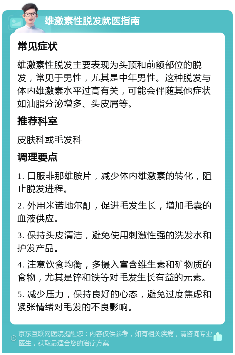 雄激素性脱发就医指南 常见症状 雄激素性脱发主要表现为头顶和前额部位的脱发，常见于男性，尤其是中年男性。这种脱发与体内雄激素水平过高有关，可能会伴随其他症状如油脂分泌增多、头皮屑等。 推荐科室 皮肤科或毛发科 调理要点 1. 口服非那雄胺片，减少体内雄激素的转化，阻止脱发进程。 2. 外用米诺地尔酊，促进毛发生长，增加毛囊的血液供应。 3. 保持头皮清洁，避免使用刺激性强的洗发水和护发产品。 4. 注意饮食均衡，多摄入富含维生素和矿物质的食物，尤其是锌和铁等对毛发生长有益的元素。 5. 减少压力，保持良好的心态，避免过度焦虑和紧张情绪对毛发的不良影响。