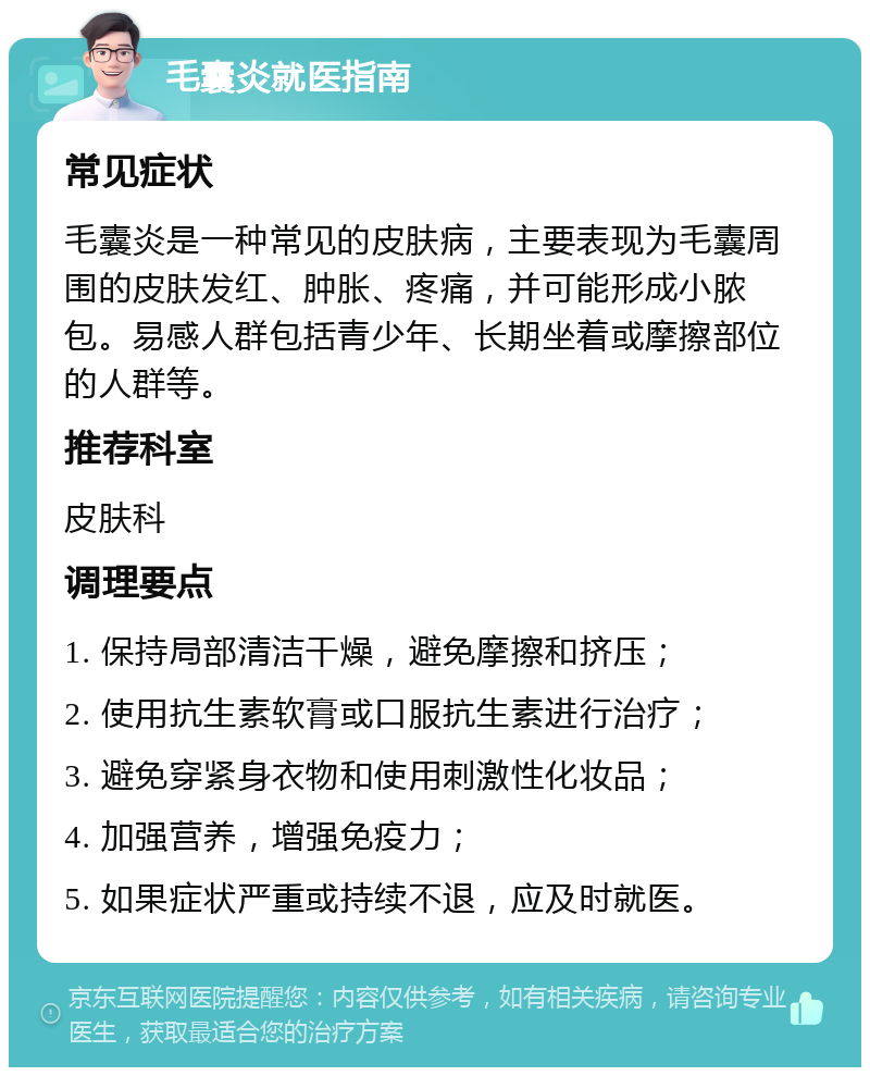 毛囊炎就医指南 常见症状 毛囊炎是一种常见的皮肤病，主要表现为毛囊周围的皮肤发红、肿胀、疼痛，并可能形成小脓包。易感人群包括青少年、长期坐着或摩擦部位的人群等。 推荐科室 皮肤科 调理要点 1. 保持局部清洁干燥，避免摩擦和挤压； 2. 使用抗生素软膏或口服抗生素进行治疗； 3. 避免穿紧身衣物和使用刺激性化妆品； 4. 加强营养，增强免疫力； 5. 如果症状严重或持续不退，应及时就医。