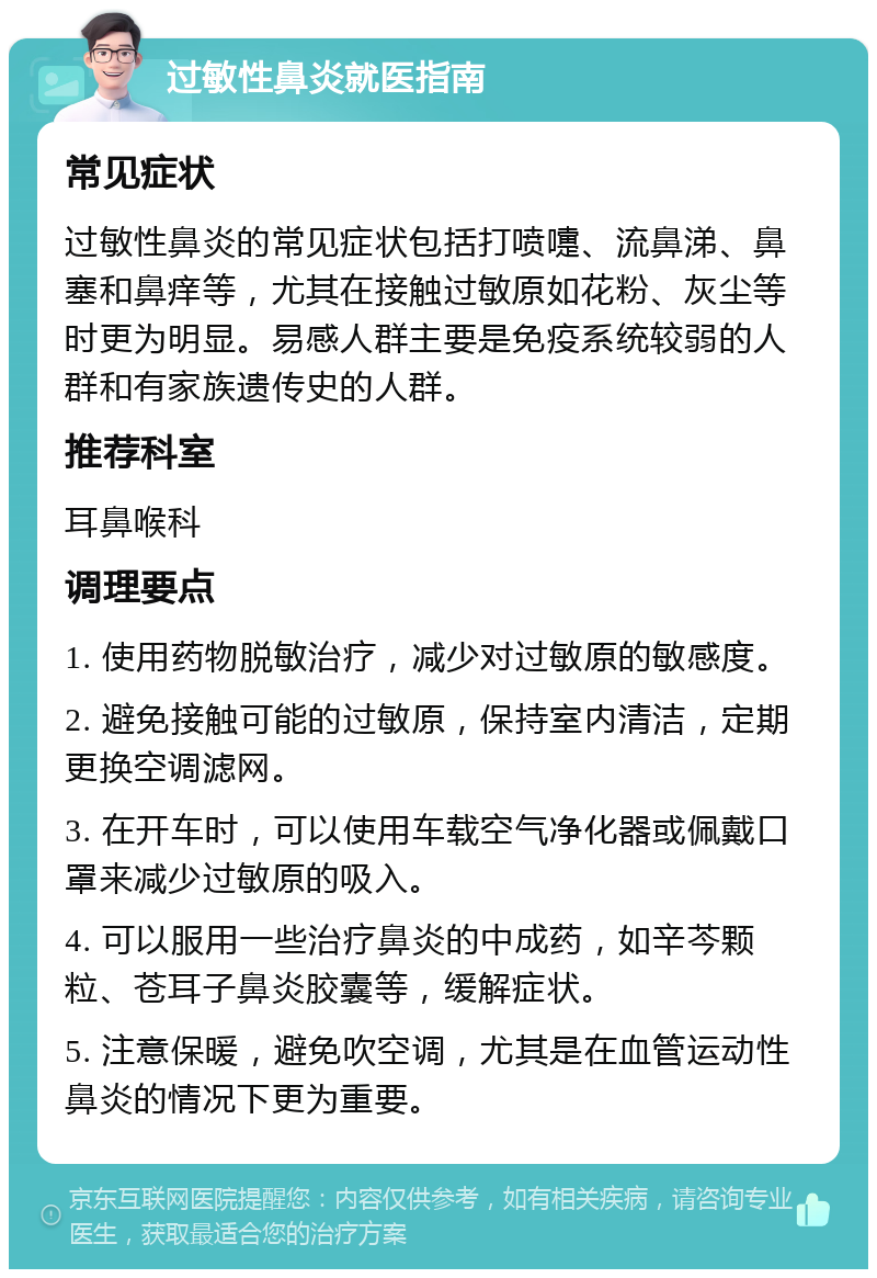 过敏性鼻炎就医指南 常见症状 过敏性鼻炎的常见症状包括打喷嚏、流鼻涕、鼻塞和鼻痒等，尤其在接触过敏原如花粉、灰尘等时更为明显。易感人群主要是免疫系统较弱的人群和有家族遗传史的人群。 推荐科室 耳鼻喉科 调理要点 1. 使用药物脱敏治疗，减少对过敏原的敏感度。 2. 避免接触可能的过敏原，保持室内清洁，定期更换空调滤网。 3. 在开车时，可以使用车载空气净化器或佩戴口罩来减少过敏原的吸入。 4. 可以服用一些治疗鼻炎的中成药，如辛芩颗粒、苍耳子鼻炎胶囊等，缓解症状。 5. 注意保暖，避免吹空调，尤其是在血管运动性鼻炎的情况下更为重要。