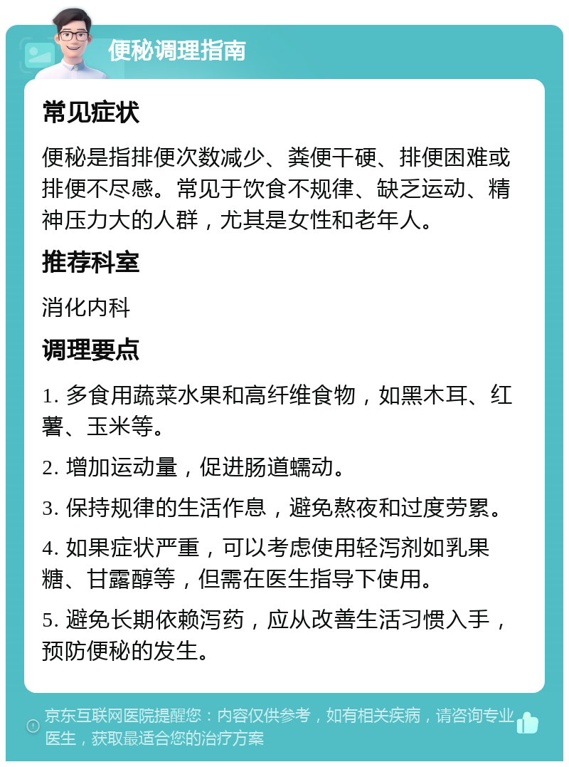 便秘调理指南 常见症状 便秘是指排便次数减少、粪便干硬、排便困难或排便不尽感。常见于饮食不规律、缺乏运动、精神压力大的人群，尤其是女性和老年人。 推荐科室 消化内科 调理要点 1. 多食用蔬菜水果和高纤维食物，如黑木耳、红薯、玉米等。 2. 增加运动量，促进肠道蠕动。 3. 保持规律的生活作息，避免熬夜和过度劳累。 4. 如果症状严重，可以考虑使用轻泻剂如乳果糖、甘露醇等，但需在医生指导下使用。 5. 避免长期依赖泻药，应从改善生活习惯入手，预防便秘的发生。