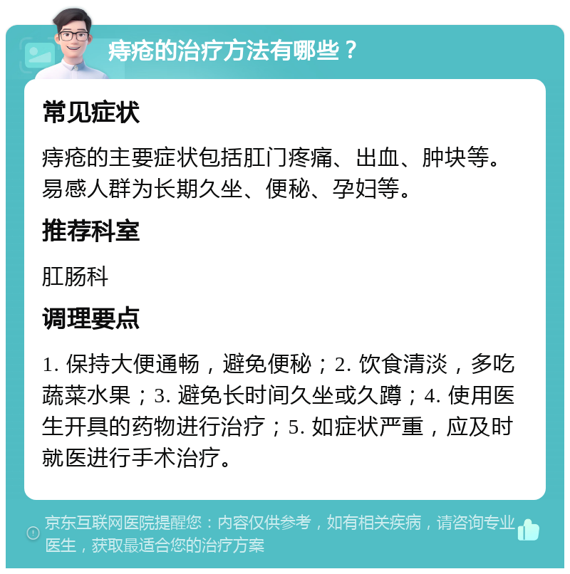 痔疮的治疗方法有哪些？ 常见症状 痔疮的主要症状包括肛门疼痛、出血、肿块等。易感人群为长期久坐、便秘、孕妇等。 推荐科室 肛肠科 调理要点 1. 保持大便通畅，避免便秘；2. 饮食清淡，多吃蔬菜水果；3. 避免长时间久坐或久蹲；4. 使用医生开具的药物进行治疗；5. 如症状严重，应及时就医进行手术治疗。