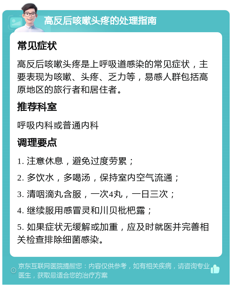 高反后咳嗽头疼的处理指南 常见症状 高反后咳嗽头疼是上呼吸道感染的常见症状，主要表现为咳嗽、头疼、乏力等，易感人群包括高原地区的旅行者和居住者。 推荐科室 呼吸内科或普通内科 调理要点 1. 注意休息，避免过度劳累； 2. 多饮水，多喝汤，保持室内空气流通； 3. 清咽滴丸含服，一次4丸，一日三次； 4. 继续服用感冒灵和川贝枇杷露； 5. 如果症状无缓解或加重，应及时就医并完善相关检查排除细菌感染。