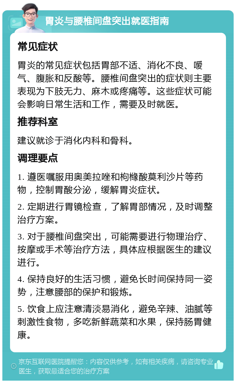 胃炎与腰椎间盘突出就医指南 常见症状 胃炎的常见症状包括胃部不适、消化不良、嗳气、腹胀和反酸等。腰椎间盘突出的症状则主要表现为下肢无力、麻木或疼痛等。这些症状可能会影响日常生活和工作，需要及时就医。 推荐科室 建议就诊于消化内科和骨科。 调理要点 1. 遵医嘱服用奥美拉唑和枸橼酸莫利沙片等药物，控制胃酸分泌，缓解胃炎症状。 2. 定期进行胃镜检查，了解胃部情况，及时调整治疗方案。 3. 对于腰椎间盘突出，可能需要进行物理治疗、按摩或手术等治疗方法，具体应根据医生的建议进行。 4. 保持良好的生活习惯，避免长时间保持同一姿势，注意腰部的保护和锻炼。 5. 饮食上应注意清淡易消化，避免辛辣、油腻等刺激性食物，多吃新鲜蔬菜和水果，保持肠胃健康。