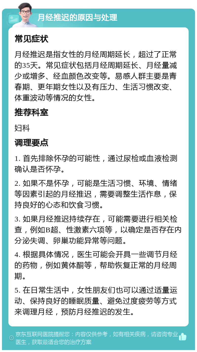 月经推迟的原因与处理 常见症状 月经推迟是指女性的月经周期延长，超过了正常的35天。常见症状包括月经周期延长、月经量减少或增多、经血颜色改变等。易感人群主要是青春期、更年期女性以及有压力、生活习惯改变、体重波动等情况的女性。 推荐科室 妇科 调理要点 1. 首先排除怀孕的可能性，通过尿检或血液检测确认是否怀孕。 2. 如果不是怀孕，可能是生活习惯、环境、情绪等因素引起的月经推迟，需要调整生活作息，保持良好的心态和饮食习惯。 3. 如果月经推迟持续存在，可能需要进行相关检查，例如B超、性激素六项等，以确定是否存在内分泌失调、卵巢功能异常等问题。 4. 根据具体情况，医生可能会开具一些调节月经的药物，例如黄体酮等，帮助恢复正常的月经周期。 5. 在日常生活中，女性朋友们也可以通过适量运动、保持良好的睡眠质量、避免过度疲劳等方式来调理月经，预防月经推迟的发生。