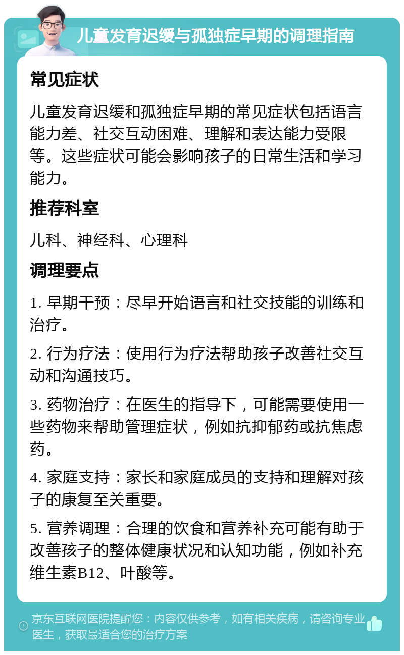 儿童发育迟缓与孤独症早期的调理指南 常见症状 儿童发育迟缓和孤独症早期的常见症状包括语言能力差、社交互动困难、理解和表达能力受限等。这些症状可能会影响孩子的日常生活和学习能力。 推荐科室 儿科、神经科、心理科 调理要点 1. 早期干预：尽早开始语言和社交技能的训练和治疗。 2. 行为疗法：使用行为疗法帮助孩子改善社交互动和沟通技巧。 3. 药物治疗：在医生的指导下，可能需要使用一些药物来帮助管理症状，例如抗抑郁药或抗焦虑药。 4. 家庭支持：家长和家庭成员的支持和理解对孩子的康复至关重要。 5. 营养调理：合理的饮食和营养补充可能有助于改善孩子的整体健康状况和认知功能，例如补充维生素B12、叶酸等。