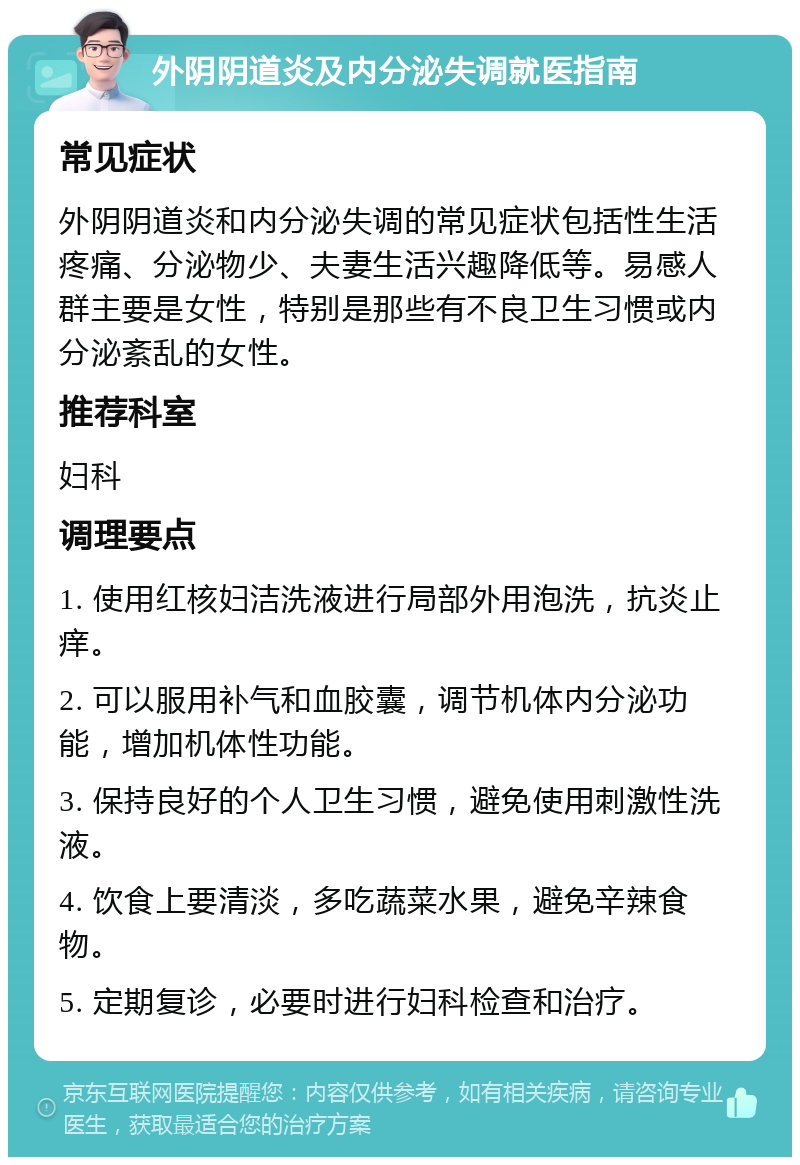 外阴阴道炎及内分泌失调就医指南 常见症状 外阴阴道炎和内分泌失调的常见症状包括性生活疼痛、分泌物少、夫妻生活兴趣降低等。易感人群主要是女性，特别是那些有不良卫生习惯或内分泌紊乱的女性。 推荐科室 妇科 调理要点 1. 使用红核妇洁洗液进行局部外用泡洗，抗炎止痒。 2. 可以服用补气和血胶囊，调节机体内分泌功能，增加机体性功能。 3. 保持良好的个人卫生习惯，避免使用刺激性洗液。 4. 饮食上要清淡，多吃蔬菜水果，避免辛辣食物。 5. 定期复诊，必要时进行妇科检查和治疗。