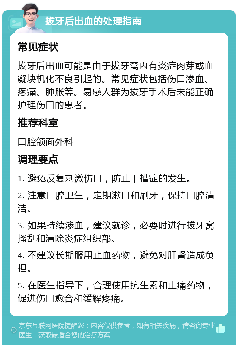 拔牙后出血的处理指南 常见症状 拔牙后出血可能是由于拔牙窝内有炎症肉芽或血凝块机化不良引起的。常见症状包括伤口渗血、疼痛、肿胀等。易感人群为拔牙手术后未能正确护理伤口的患者。 推荐科室 口腔颌面外科 调理要点 1. 避免反复刺激伤口，防止干槽症的发生。 2. 注意口腔卫生，定期漱口和刷牙，保持口腔清洁。 3. 如果持续渗血，建议就诊，必要时进行拔牙窝搔刮和清除炎症组织部。 4. 不建议长期服用止血药物，避免对肝肾造成负担。 5. 在医生指导下，合理使用抗生素和止痛药物，促进伤口愈合和缓解疼痛。