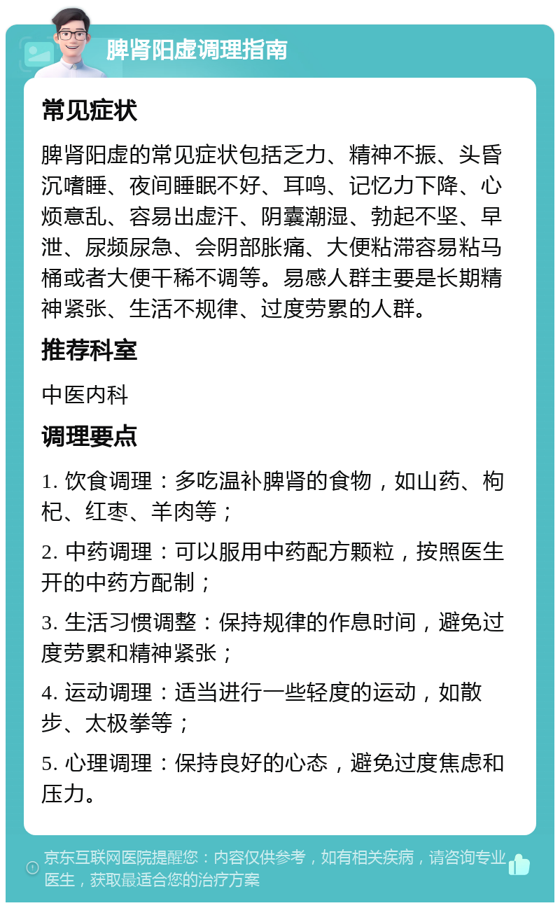 脾肾阳虚调理指南 常见症状 脾肾阳虚的常见症状包括乏力、精神不振、头昏沉嗜睡、夜间睡眠不好、耳鸣、记忆力下降、心烦意乱、容易出虚汗、阴囊潮湿、勃起不坚、早泄、尿频尿急、会阴部胀痛、大便粘滞容易粘马桶或者大便干稀不调等。易感人群主要是长期精神紧张、生活不规律、过度劳累的人群。 推荐科室 中医内科 调理要点 1. 饮食调理：多吃温补脾肾的食物，如山药、枸杞、红枣、羊肉等； 2. 中药调理：可以服用中药配方颗粒，按照医生开的中药方配制； 3. 生活习惯调整：保持规律的作息时间，避免过度劳累和精神紧张； 4. 运动调理：适当进行一些轻度的运动，如散步、太极拳等； 5. 心理调理：保持良好的心态，避免过度焦虑和压力。