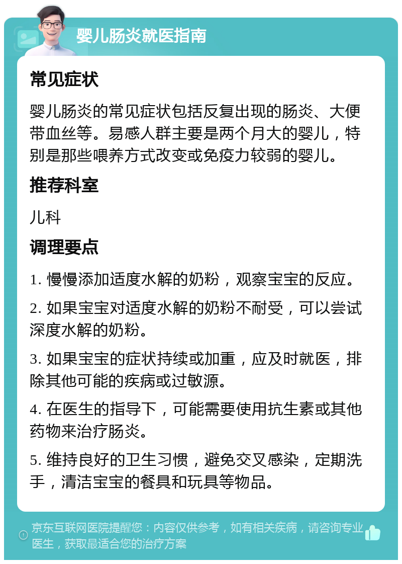 婴儿肠炎就医指南 常见症状 婴儿肠炎的常见症状包括反复出现的肠炎、大便带血丝等。易感人群主要是两个月大的婴儿，特别是那些喂养方式改变或免疫力较弱的婴儿。 推荐科室 儿科 调理要点 1. 慢慢添加适度水解的奶粉，观察宝宝的反应。 2. 如果宝宝对适度水解的奶粉不耐受，可以尝试深度水解的奶粉。 3. 如果宝宝的症状持续或加重，应及时就医，排除其他可能的疾病或过敏源。 4. 在医生的指导下，可能需要使用抗生素或其他药物来治疗肠炎。 5. 维持良好的卫生习惯，避免交叉感染，定期洗手，清洁宝宝的餐具和玩具等物品。