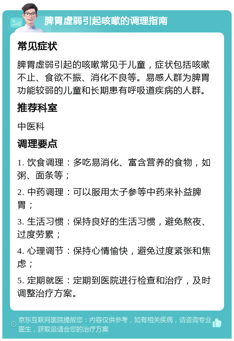 脾胃虚弱引起咳嗽的调理指南 常见症状 脾胃虚弱引起的咳嗽常见于儿童，症状包括咳嗽不止、食欲不振、消化不良等。易感人群为脾胃功能较弱的儿童和长期患有呼吸道疾病的人群。 推荐科室 中医科 调理要点 1. 饮食调理：多吃易消化、富含营养的食物，如粥、面条等； 2. 中药调理：可以服用太子参等中药来补益脾胃； 3. 生活习惯：保持良好的生活习惯，避免熬夜、过度劳累； 4. 心理调节：保持心情愉快，避免过度紧张和焦虑； 5. 定期就医：定期到医院进行检查和治疗，及时调整治疗方案。