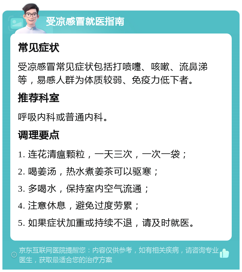 受凉感冒就医指南 常见症状 受凉感冒常见症状包括打喷嚏、咳嗽、流鼻涕等，易感人群为体质较弱、免疫力低下者。 推荐科室 呼吸内科或普通内科。 调理要点 1. 连花清瘟颗粒，一天三次，一次一袋； 2. 喝姜汤，热水煮姜茶可以驱寒； 3. 多喝水，保持室内空气流通； 4. 注意休息，避免过度劳累； 5. 如果症状加重或持续不退，请及时就医。