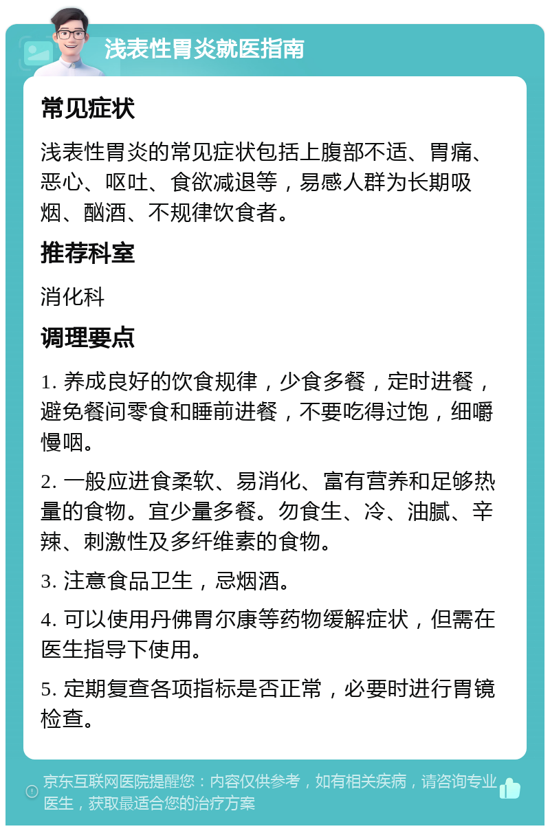 浅表性胃炎就医指南 常见症状 浅表性胃炎的常见症状包括上腹部不适、胃痛、恶心、呕吐、食欲减退等，易感人群为长期吸烟、酗酒、不规律饮食者。 推荐科室 消化科 调理要点 1. 养成良好的饮食规律，少食多餐，定时进餐，避免餐间零食和睡前进餐，不要吃得过饱，细嚼慢咽。 2. 一般应进食柔软、易消化、富有营养和足够热量的食物。宜少量多餐。勿食生、冷、油腻、辛辣、刺激性及多纤维素的食物。 3. 注意食品卫生，忌烟酒。 4. 可以使用丹佛胃尔康等药物缓解症状，但需在医生指导下使用。 5. 定期复查各项指标是否正常，必要时进行胃镜检查。