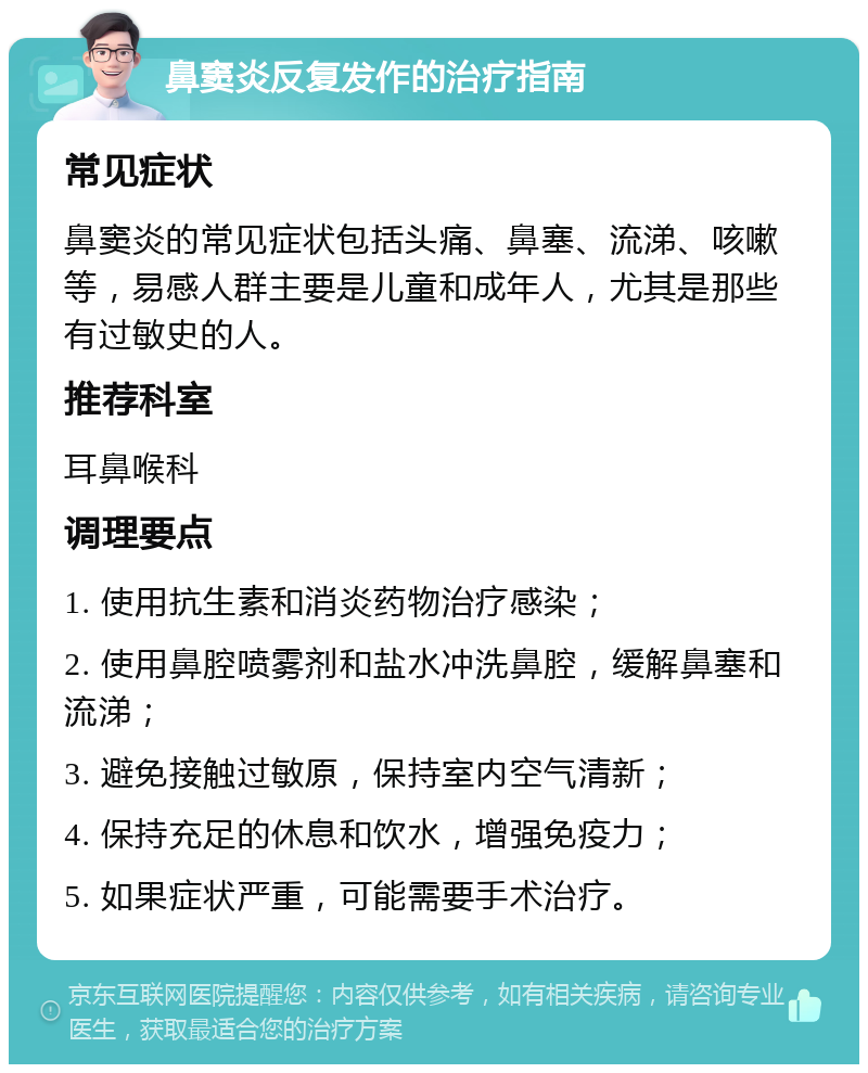 鼻窦炎反复发作的治疗指南 常见症状 鼻窦炎的常见症状包括头痛、鼻塞、流涕、咳嗽等，易感人群主要是儿童和成年人，尤其是那些有过敏史的人。 推荐科室 耳鼻喉科 调理要点 1. 使用抗生素和消炎药物治疗感染； 2. 使用鼻腔喷雾剂和盐水冲洗鼻腔，缓解鼻塞和流涕； 3. 避免接触过敏原，保持室内空气清新； 4. 保持充足的休息和饮水，增强免疫力； 5. 如果症状严重，可能需要手术治疗。