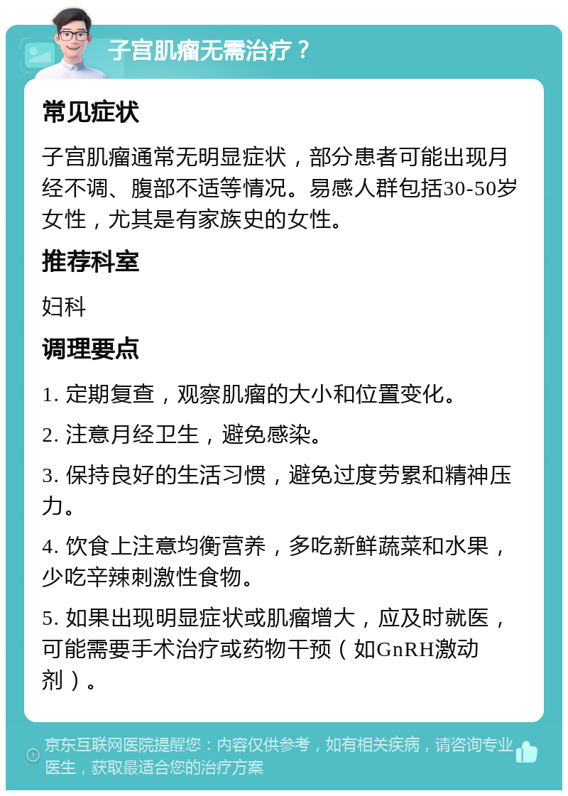 子宫肌瘤无需治疗？ 常见症状 子宫肌瘤通常无明显症状，部分患者可能出现月经不调、腹部不适等情况。易感人群包括30-50岁女性，尤其是有家族史的女性。 推荐科室 妇科 调理要点 1. 定期复查，观察肌瘤的大小和位置变化。 2. 注意月经卫生，避免感染。 3. 保持良好的生活习惯，避免过度劳累和精神压力。 4. 饮食上注意均衡营养，多吃新鲜蔬菜和水果，少吃辛辣刺激性食物。 5. 如果出现明显症状或肌瘤增大，应及时就医，可能需要手术治疗或药物干预（如GnRH激动剂）。