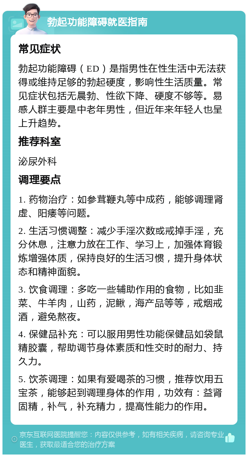 勃起功能障碍就医指南 常见症状 勃起功能障碍（ED）是指男性在性生活中无法获得或维持足够的勃起硬度，影响性生活质量。常见症状包括无晨勃、性欲下降、硬度不够等。易感人群主要是中老年男性，但近年来年轻人也呈上升趋势。 推荐科室 泌尿外科 调理要点 1. 药物治疗：如参茸鞭丸等中成药，能够调理肾虚、阳痿等问题。 2. 生活习惯调整：减少手淫次数或戒掉手淫，充分休息，注意力放在工作、学习上，加强体育锻炼增强体质，保持良好的生活习惯，提升身体状态和精神面貌。 3. 饮食调理：多吃一些辅助作用的食物，比如韭菜、牛羊肉，山药，泥鳅，海产品等等，戒烟戒酒，避免熬夜。 4. 保健品补充：可以服用男性功能保健品如袋鼠精胶囊，帮助调节身体素质和性交时的耐力、持久力。 5. 饮茶调理：如果有爱喝茶的习惯，推荐饮用五宝茶，能够起到调理身体的作用，功效有：益肾固精，补气，补充精力，提高性能力的作用。