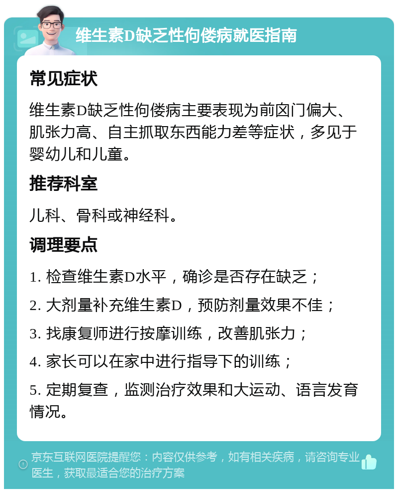 维生素D缺乏性佝偻病就医指南 常见症状 维生素D缺乏性佝偻病主要表现为前囟门偏大、肌张力高、自主抓取东西能力差等症状，多见于婴幼儿和儿童。 推荐科室 儿科、骨科或神经科。 调理要点 1. 检查维生素D水平，确诊是否存在缺乏； 2. 大剂量补充维生素D，预防剂量效果不佳； 3. 找康复师进行按摩训练，改善肌张力； 4. 家长可以在家中进行指导下的训练； 5. 定期复查，监测治疗效果和大运动、语言发育情况。