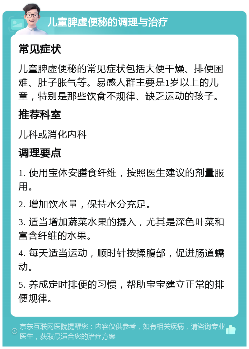 儿童脾虚便秘的调理与治疗 常见症状 儿童脾虚便秘的常见症状包括大便干燥、排便困难、肚子胀气等。易感人群主要是1岁以上的儿童，特别是那些饮食不规律、缺乏运动的孩子。 推荐科室 儿科或消化内科 调理要点 1. 使用宝体安膳食纤维，按照医生建议的剂量服用。 2. 增加饮水量，保持水分充足。 3. 适当增加蔬菜水果的摄入，尤其是深色叶菜和富含纤维的水果。 4. 每天适当运动，顺时针按揉腹部，促进肠道蠕动。 5. 养成定时排便的习惯，帮助宝宝建立正常的排便规律。