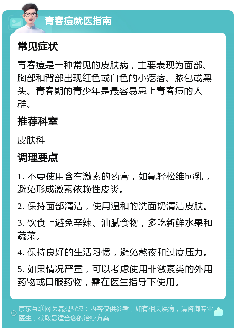 青春痘就医指南 常见症状 青春痘是一种常见的皮肤病，主要表现为面部、胸部和背部出现红色或白色的小疙瘩、脓包或黑头。青春期的青少年是最容易患上青春痘的人群。 推荐科室 皮肤科 调理要点 1. 不要使用含有激素的药膏，如氟轻松维b6乳，避免形成激素依赖性皮炎。 2. 保持面部清洁，使用温和的洗面奶清洁皮肤。 3. 饮食上避免辛辣、油腻食物，多吃新鲜水果和蔬菜。 4. 保持良好的生活习惯，避免熬夜和过度压力。 5. 如果情况严重，可以考虑使用非激素类的外用药物或口服药物，需在医生指导下使用。