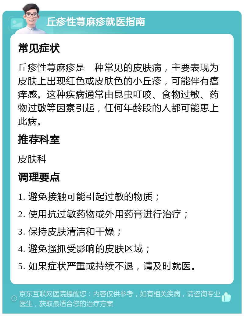 丘疹性荨麻疹就医指南 常见症状 丘疹性荨麻疹是一种常见的皮肤病，主要表现为皮肤上出现红色或皮肤色的小丘疹，可能伴有瘙痒感。这种疾病通常由昆虫叮咬、食物过敏、药物过敏等因素引起，任何年龄段的人都可能患上此病。 推荐科室 皮肤科 调理要点 1. 避免接触可能引起过敏的物质； 2. 使用抗过敏药物或外用药膏进行治疗； 3. 保持皮肤清洁和干燥； 4. 避免搔抓受影响的皮肤区域； 5. 如果症状严重或持续不退，请及时就医。