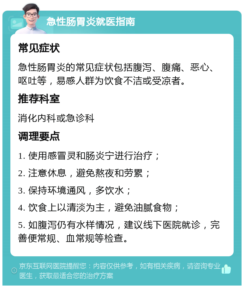 急性肠胃炎就医指南 常见症状 急性肠胃炎的常见症状包括腹泻、腹痛、恶心、呕吐等，易感人群为饮食不洁或受凉者。 推荐科室 消化内科或急诊科 调理要点 1. 使用感冒灵和肠炎宁进行治疗； 2. 注意休息，避免熬夜和劳累； 3. 保持环境通风，多饮水； 4. 饮食上以清淡为主，避免油腻食物； 5. 如腹泻仍有水样情况，建议线下医院就诊，完善便常规、血常规等检查。