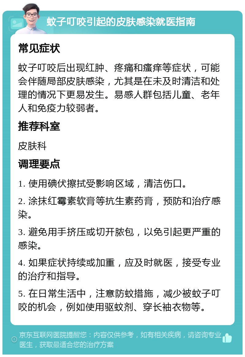 蚊子叮咬引起的皮肤感染就医指南 常见症状 蚊子叮咬后出现红肿、疼痛和瘙痒等症状，可能会伴随局部皮肤感染，尤其是在未及时清洁和处理的情况下更易发生。易感人群包括儿童、老年人和免疫力较弱者。 推荐科室 皮肤科 调理要点 1. 使用碘伏擦拭受影响区域，清洁伤口。 2. 涂抹红霉素软膏等抗生素药膏，预防和治疗感染。 3. 避免用手挤压或切开脓包，以免引起更严重的感染。 4. 如果症状持续或加重，应及时就医，接受专业的治疗和指导。 5. 在日常生活中，注意防蚊措施，减少被蚊子叮咬的机会，例如使用驱蚊剂、穿长袖衣物等。