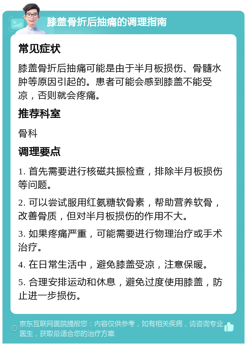 膝盖骨折后抽痛的调理指南 常见症状 膝盖骨折后抽痛可能是由于半月板损伤、骨髓水肿等原因引起的。患者可能会感到膝盖不能受凉，否则就会疼痛。 推荐科室 骨科 调理要点 1. 首先需要进行核磁共振检查，排除半月板损伤等问题。 2. 可以尝试服用红氨糖软骨素，帮助营养软骨，改善骨质，但对半月板损伤的作用不大。 3. 如果疼痛严重，可能需要进行物理治疗或手术治疗。 4. 在日常生活中，避免膝盖受凉，注意保暖。 5. 合理安排运动和休息，避免过度使用膝盖，防止进一步损伤。