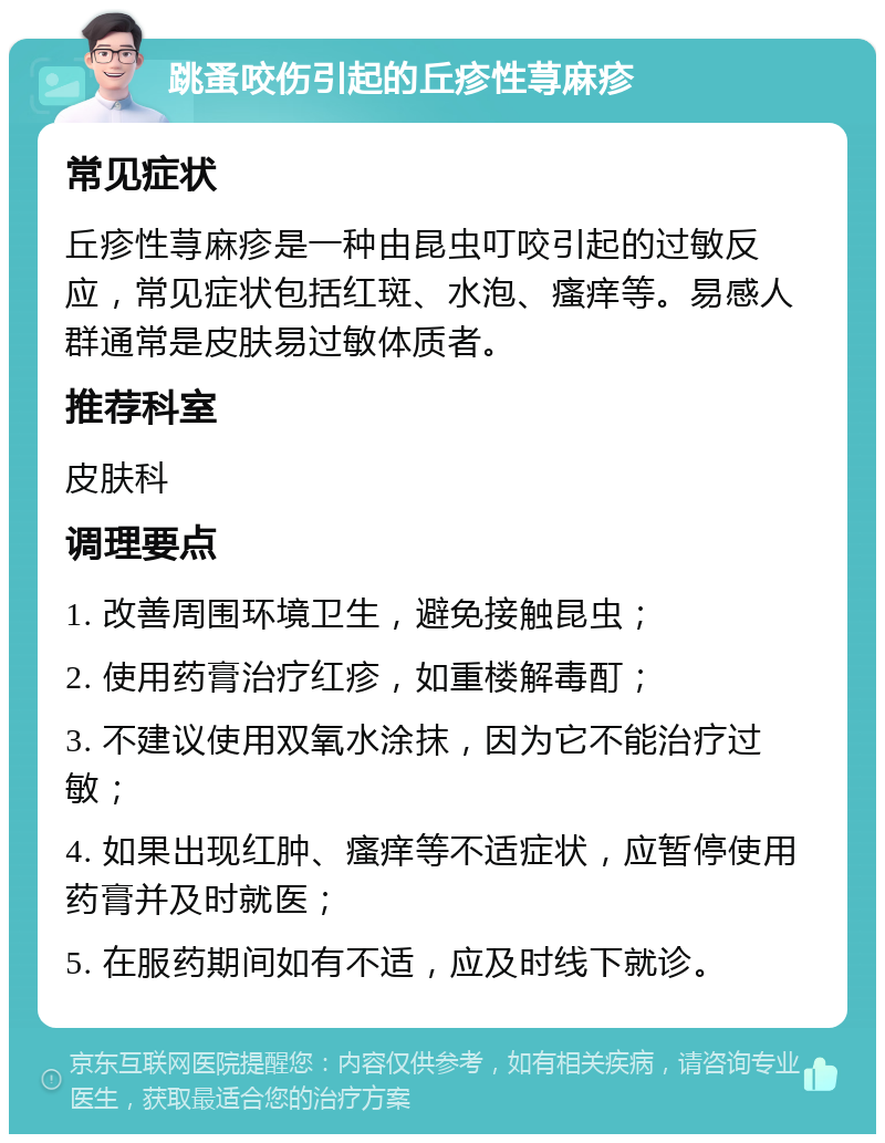 跳蚤咬伤引起的丘疹性荨麻疹 常见症状 丘疹性荨麻疹是一种由昆虫叮咬引起的过敏反应，常见症状包括红斑、水泡、瘙痒等。易感人群通常是皮肤易过敏体质者。 推荐科室 皮肤科 调理要点 1. 改善周围环境卫生，避免接触昆虫； 2. 使用药膏治疗红疹，如重楼解毒酊； 3. 不建议使用双氧水涂抹，因为它不能治疗过敏； 4. 如果出现红肿、瘙痒等不适症状，应暂停使用药膏并及时就医； 5. 在服药期间如有不适，应及时线下就诊。