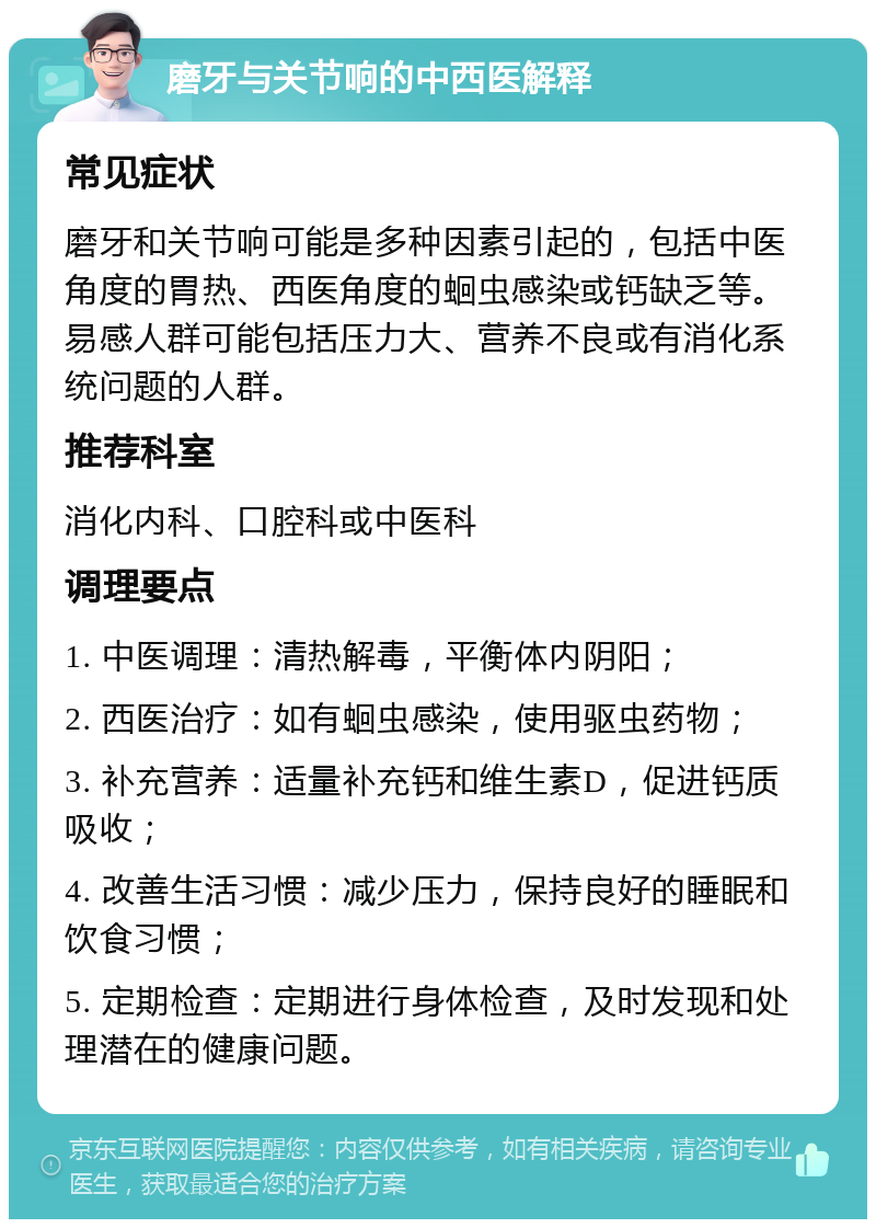 磨牙与关节响的中西医解释 常见症状 磨牙和关节响可能是多种因素引起的，包括中医角度的胃热、西医角度的蛔虫感染或钙缺乏等。易感人群可能包括压力大、营养不良或有消化系统问题的人群。 推荐科室 消化内科、口腔科或中医科 调理要点 1. 中医调理：清热解毒，平衡体内阴阳； 2. 西医治疗：如有蛔虫感染，使用驱虫药物； 3. 补充营养：适量补充钙和维生素D，促进钙质吸收； 4. 改善生活习惯：减少压力，保持良好的睡眠和饮食习惯； 5. 定期检查：定期进行身体检查，及时发现和处理潜在的健康问题。