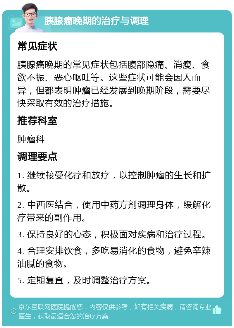 胰腺癌晚期的治疗与调理 常见症状 胰腺癌晚期的常见症状包括腹部隐痛、消瘦、食欲不振、恶心呕吐等。这些症状可能会因人而异，但都表明肿瘤已经发展到晚期阶段，需要尽快采取有效的治疗措施。 推荐科室 肿瘤科 调理要点 1. 继续接受化疗和放疗，以控制肿瘤的生长和扩散。 2. 中西医结合，使用中药方剂调理身体，缓解化疗带来的副作用。 3. 保持良好的心态，积极面对疾病和治疗过程。 4. 合理安排饮食，多吃易消化的食物，避免辛辣油腻的食物。 5. 定期复查，及时调整治疗方案。