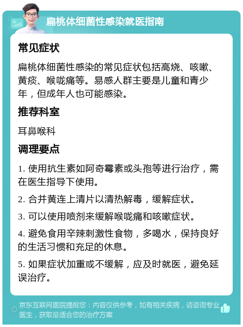 扁桃体细菌性感染就医指南 常见症状 扁桃体细菌性感染的常见症状包括高烧、咳嗽、黄痰、喉咙痛等。易感人群主要是儿童和青少年，但成年人也可能感染。 推荐科室 耳鼻喉科 调理要点 1. 使用抗生素如阿奇霉素或头孢等进行治疗，需在医生指导下使用。 2. 合并黄连上清片以清热解毒，缓解症状。 3. 可以使用喷剂来缓解喉咙痛和咳嗽症状。 4. 避免食用辛辣刺激性食物，多喝水，保持良好的生活习惯和充足的休息。 5. 如果症状加重或不缓解，应及时就医，避免延误治疗。