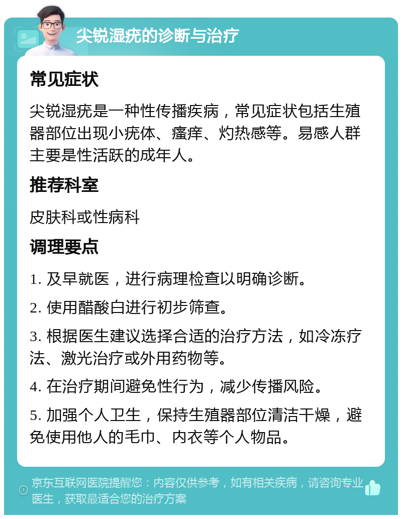 尖锐湿疣的诊断与治疗 常见症状 尖锐湿疣是一种性传播疾病，常见症状包括生殖器部位出现小疣体、瘙痒、灼热感等。易感人群主要是性活跃的成年人。 推荐科室 皮肤科或性病科 调理要点 1. 及早就医，进行病理检查以明确诊断。 2. 使用醋酸白进行初步筛查。 3. 根据医生建议选择合适的治疗方法，如冷冻疗法、激光治疗或外用药物等。 4. 在治疗期间避免性行为，减少传播风险。 5. 加强个人卫生，保持生殖器部位清洁干燥，避免使用他人的毛巾、内衣等个人物品。