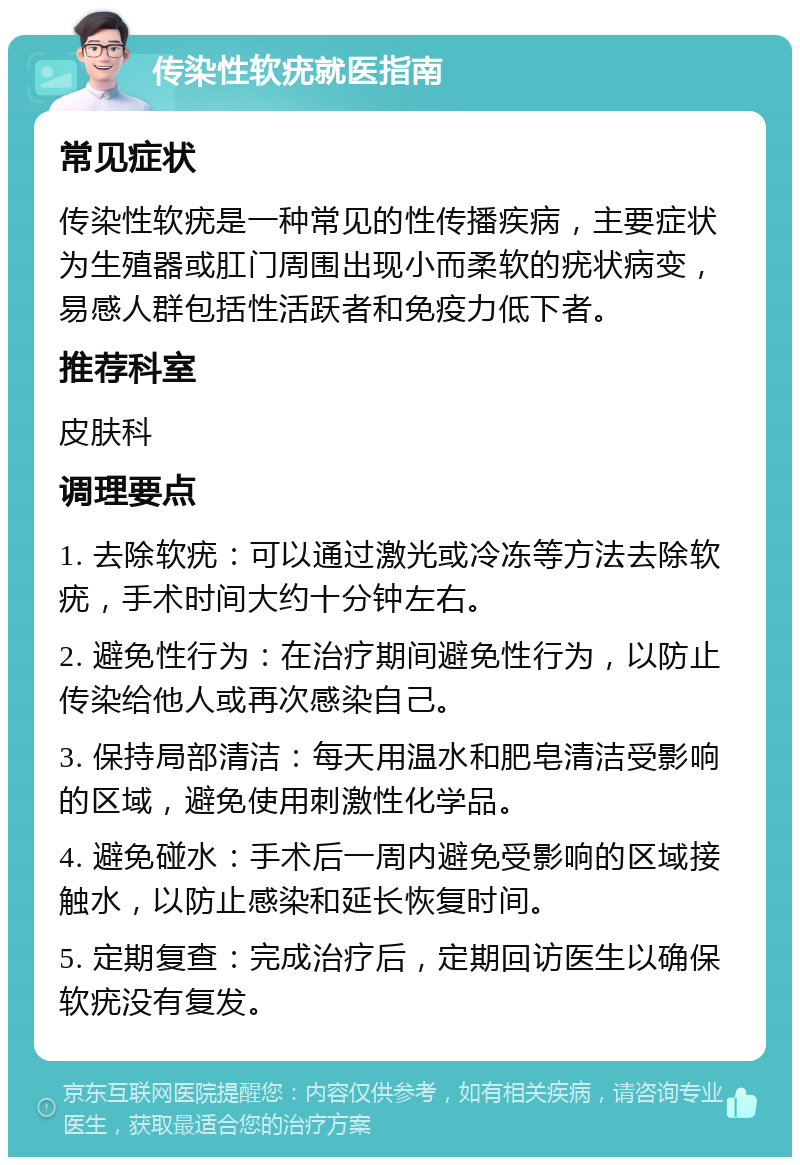 传染性软疣就医指南 常见症状 传染性软疣是一种常见的性传播疾病，主要症状为生殖器或肛门周围出现小而柔软的疣状病变，易感人群包括性活跃者和免疫力低下者。 推荐科室 皮肤科 调理要点 1. 去除软疣：可以通过激光或冷冻等方法去除软疣，手术时间大约十分钟左右。 2. 避免性行为：在治疗期间避免性行为，以防止传染给他人或再次感染自己。 3. 保持局部清洁：每天用温水和肥皂清洁受影响的区域，避免使用刺激性化学品。 4. 避免碰水：手术后一周内避免受影响的区域接触水，以防止感染和延长恢复时间。 5. 定期复查：完成治疗后，定期回访医生以确保软疣没有复发。