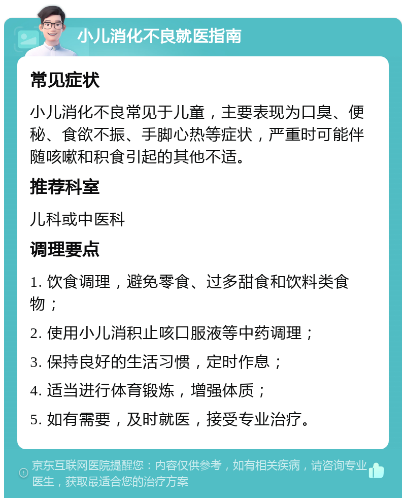 小儿消化不良就医指南 常见症状 小儿消化不良常见于儿童，主要表现为口臭、便秘、食欲不振、手脚心热等症状，严重时可能伴随咳嗽和积食引起的其他不适。 推荐科室 儿科或中医科 调理要点 1. 饮食调理，避免零食、过多甜食和饮料类食物； 2. 使用小儿消积止咳口服液等中药调理； 3. 保持良好的生活习惯，定时作息； 4. 适当进行体育锻炼，增强体质； 5. 如有需要，及时就医，接受专业治疗。