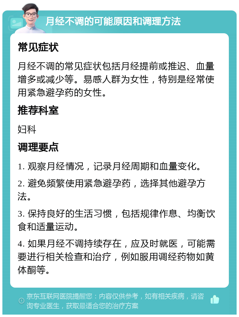 月经不调的可能原因和调理方法 常见症状 月经不调的常见症状包括月经提前或推迟、血量增多或减少等。易感人群为女性，特别是经常使用紧急避孕药的女性。 推荐科室 妇科 调理要点 1. 观察月经情况，记录月经周期和血量变化。 2. 避免频繁使用紧急避孕药，选择其他避孕方法。 3. 保持良好的生活习惯，包括规律作息、均衡饮食和适量运动。 4. 如果月经不调持续存在，应及时就医，可能需要进行相关检查和治疗，例如服用调经药物如黄体酮等。