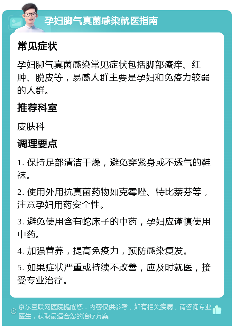 孕妇脚气真菌感染就医指南 常见症状 孕妇脚气真菌感染常见症状包括脚部瘙痒、红肿、脱皮等，易感人群主要是孕妇和免疫力较弱的人群。 推荐科室 皮肤科 调理要点 1. 保持足部清洁干燥，避免穿紧身或不透气的鞋袜。 2. 使用外用抗真菌药物如克霉唑、特比萘芬等，注意孕妇用药安全性。 3. 避免使用含有蛇床子的中药，孕妇应谨慎使用中药。 4. 加强营养，提高免疫力，预防感染复发。 5. 如果症状严重或持续不改善，应及时就医，接受专业治疗。