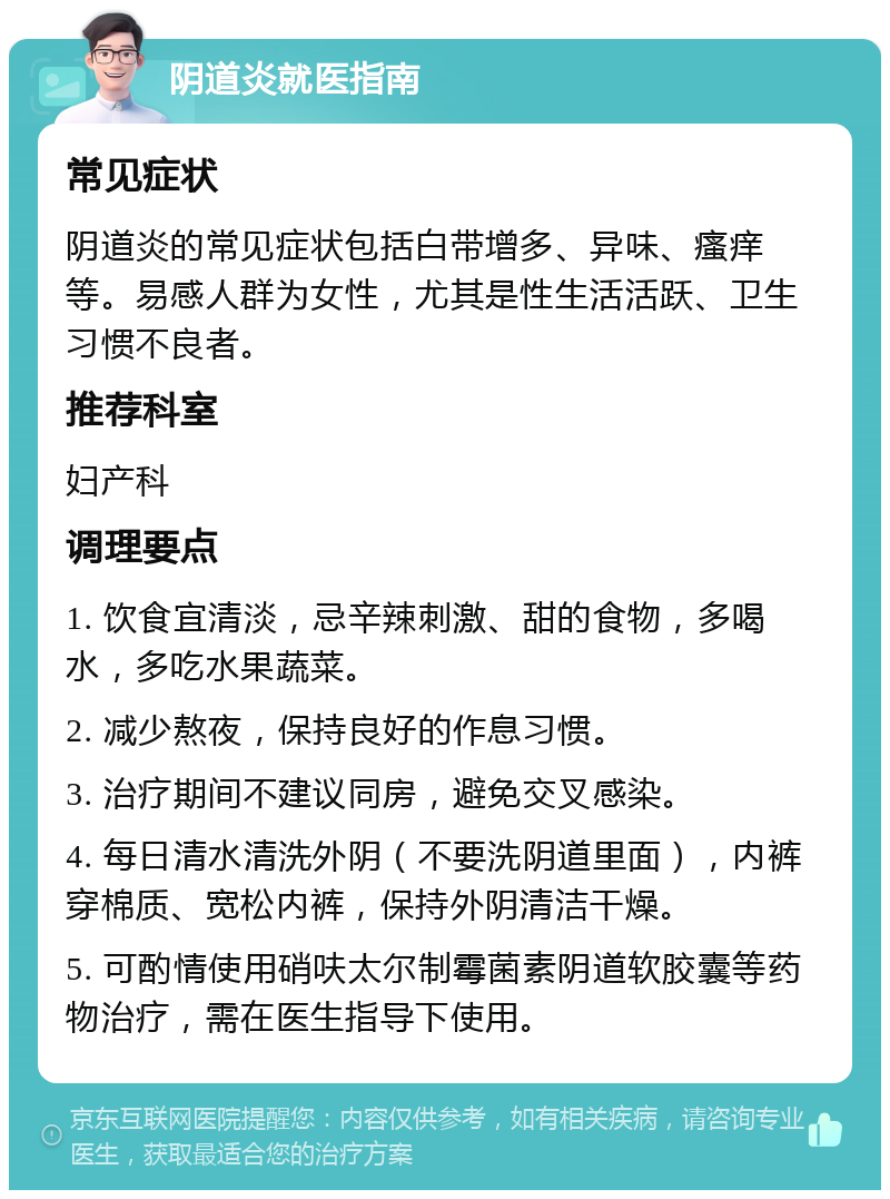 阴道炎就医指南 常见症状 阴道炎的常见症状包括白带增多、异味、瘙痒等。易感人群为女性，尤其是性生活活跃、卫生习惯不良者。 推荐科室 妇产科 调理要点 1. 饮食宜清淡，忌辛辣刺激、甜的食物，多喝水，多吃水果蔬菜。 2. 减少熬夜，保持良好的作息习惯。 3. 治疗期间不建议同房，避免交叉感染。 4. 每日清水清洗外阴（不要洗阴道里面），内裤穿棉质、宽松内裤，保持外阴清洁干燥。 5. 可酌情使用硝呋太尔制霉菌素阴道软胶囊等药物治疗，需在医生指导下使用。